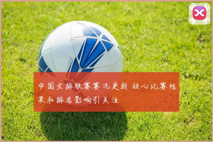 中国女排联赛赛况更新 核心比赛结果和排名影响引关注