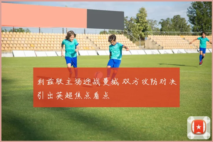 利兹联主场迎战曼城 双方攻防对决引出英超焦点看点