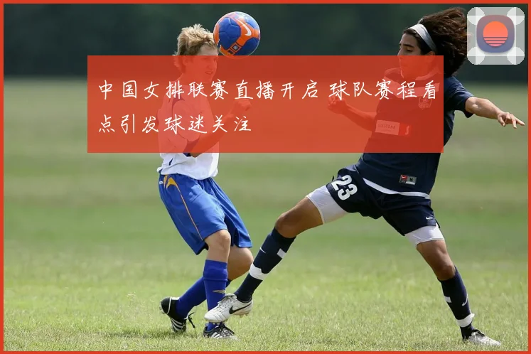 中国女排联赛直播开启 球队赛程看点引发球迷关注