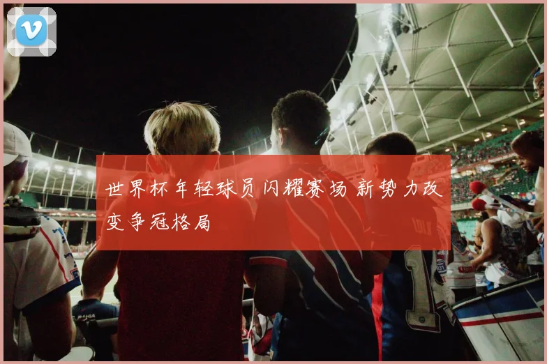 世界杯年轻球员闪耀赛场 新势力改变争冠格局