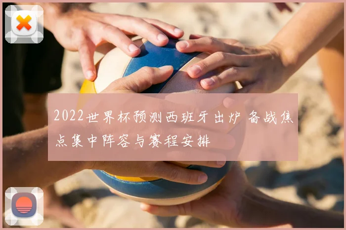 2022世界杯预测西班牙出炉 备战焦点集中阵容与赛程安排