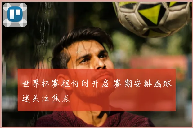 世界杯赛程何时开启 赛期安排成球迷关注焦点