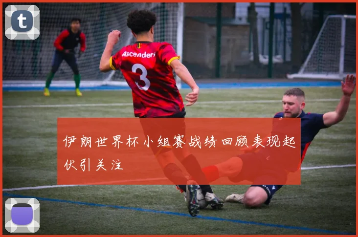 伊朗世界杯小组赛战绩回顾表现起伏引关注