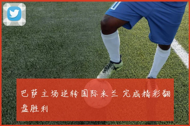 巴萨主场逆转国际米兰 完成精彩翻盘胜利