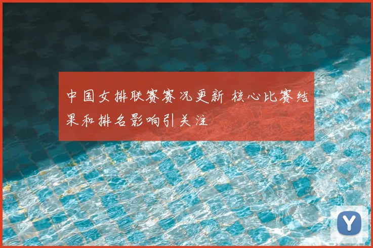 中国女排联赛赛况更新 核心比赛结果和排名影响引关注