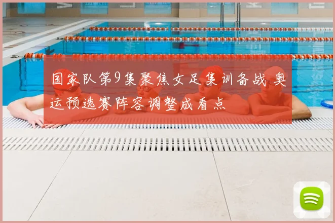 国家队第9集聚焦女足集训备战 奥运预选赛阵容调整成看点