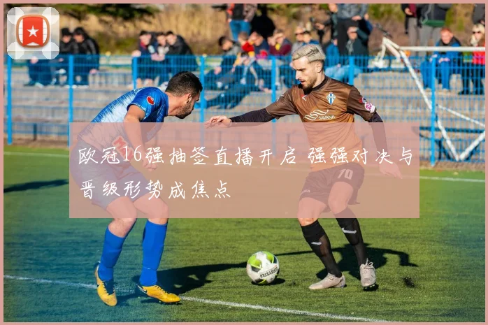 欧冠16强抽签直播开启 强强对决与晋级形势成焦点