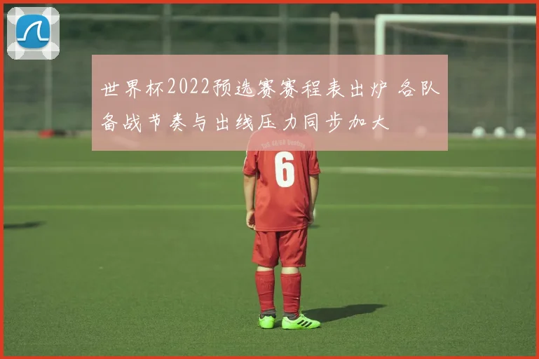 世界杯2022预选赛赛程表出炉 各队备战节奏与出线压力同步加大