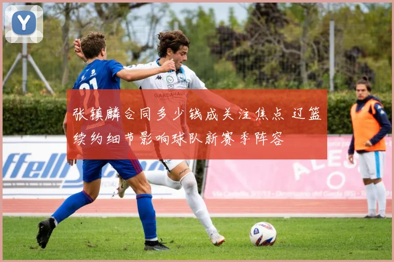 张镇麟合同多少钱成关注焦点 辽篮续约细节影响球队新赛季阵容