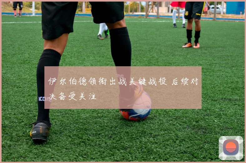 伊尔伯德领衔出战关键战役 后续对决备受关注