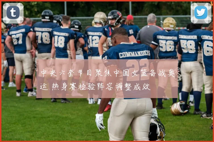 中央六套节目聚焦中国女篮备战奥运 热身赛检验阵容调整成效