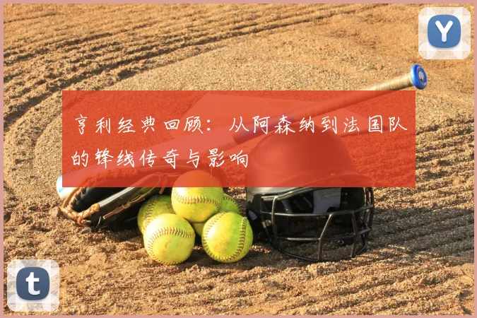 亨利经典回顾:从阿森纳到法国队的锋线传奇与影响