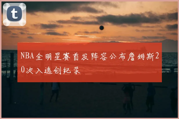 NBA全明星赛首发阵容公布詹姆斯20次入选创纪录