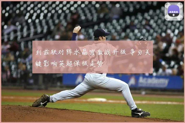 利兹联对阵水晶宫激战升级 争分关键影响英超保级走势