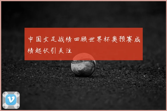 中国女足战绩回顾世界杯奥预赛成绩起伏引关注