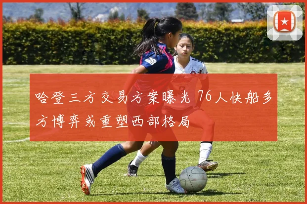 哈登三方交易方案曝光 76人快船多方博弈或重塑西部格局