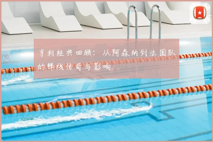 亨利经典回顾:从阿森纳到法国队的锋线传奇与影响