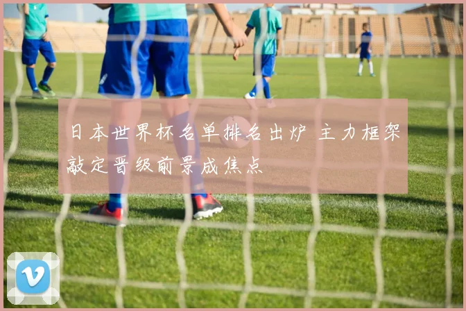 日本世界杯名单排名出炉 主力框架敲定晋级前景成焦点
