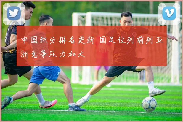 中国积分排名更新 国足位列前列亚洲竞争压力加大
