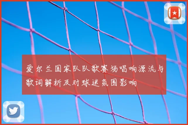 爱尔兰国家队队歌赛场唱响源流与歌词解析及对球迷氛围影响