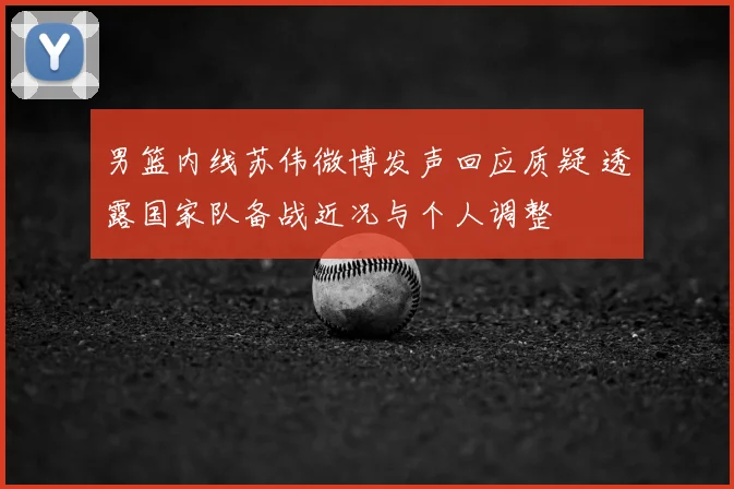男篮内线苏伟微博发声回应质疑 透露国家队备战近况与个人调整