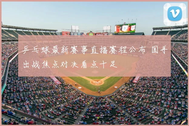 乒乓球最新赛事直播赛程公布 国手出战焦点对决看点十足
