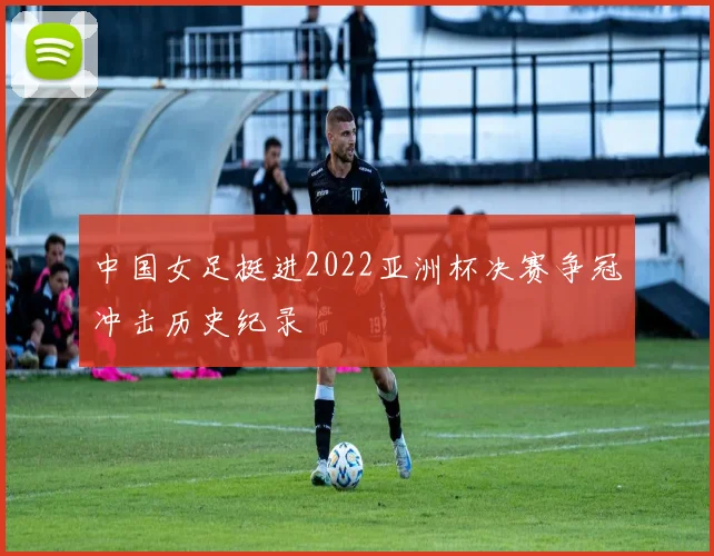 中国女足挺进2022亚洲杯决赛争冠冲击历史纪录