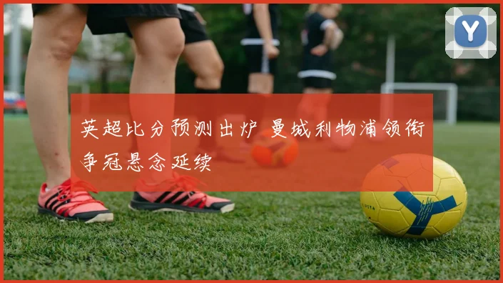 英超比分预测出炉 曼城利物浦领衔争冠悬念延续