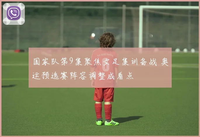 国家队第9集聚焦女足集训备战 奥运预选赛阵容调整成看点