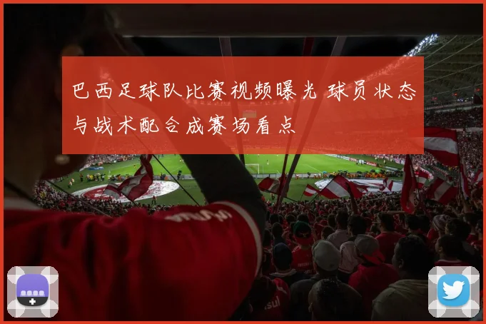 巴西足球队比赛视频曝光 球员状态与战术配合成赛场看点