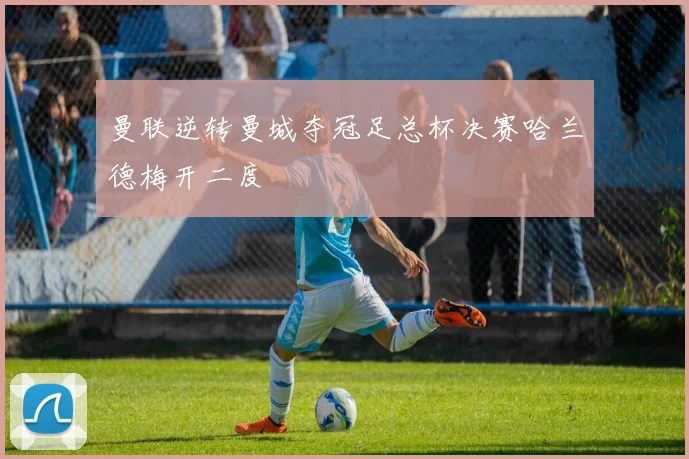 曼联逆转曼城夺冠足总杯决赛哈兰德梅开二度