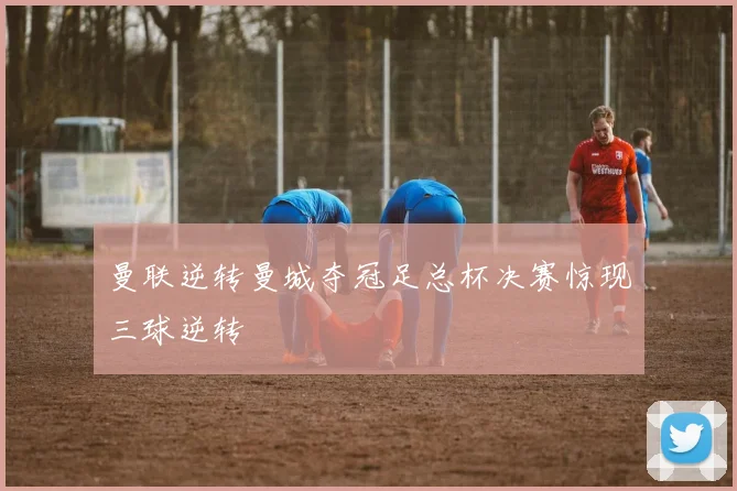 曼联逆转曼城夺冠足总杯决赛惊现三球逆转