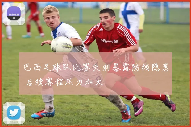 巴西足球队比赛失利暴露防线隐患 后续赛程压力加大